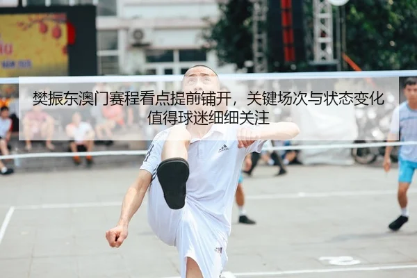 樊振东澳门赛程看点提前铺开,关键场次与状态变化值得球迷细细关注