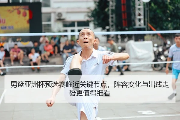 男篮亚洲杯预选赛临近关键节点，阵容变化与出线走势更值得细看